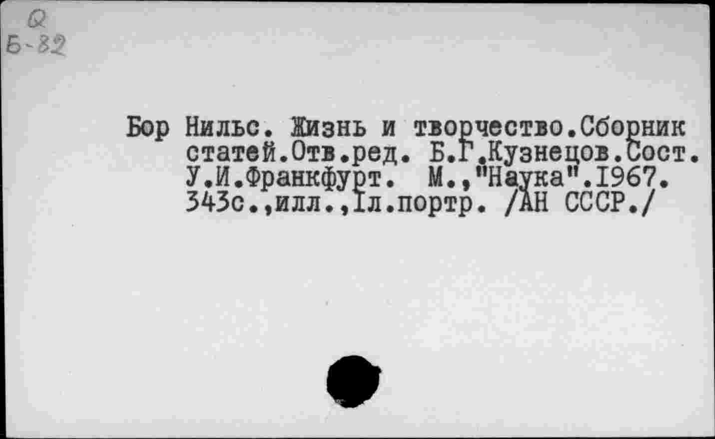 ﻿&
Бор Нильс. Жизнь и творчество.Сборник статей.Отв.ред. Б.Г.Кузнецов.Сост. У.И.Франкфурт. М.,"Наука”.1967. 343с.,илл.,1л.портр. /АН СССР./